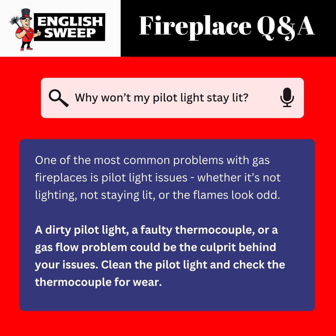 original graphic from English Sweep titled "Fireplace Q&A" features the question "Why won’t my pilot light stay lit?" in a search bar with a microphone icon. Below, a blue box explains that common gas fireplace issues include pilot lights not lighting, not staying lit, or showing odd flames. It suggests causes such as a dirty pilot light, faulty thermocouple, or gas flow problems, and recommends cleaning the pilot light and checking the thermocouple for wear. The background is red and black, and the English Sweep logo with a chimney sweep cartoon character appears in the top left. original graphic from English Sweep titled "Fireplace Q&A" features the question "Why won’t my pilot light stay lit?" in a search bar with a microphone icon. Below, a blue box explains that common gas fireplace issues include pilot lights not lighting, not staying lit, or showing odd flames. It suggests causes such as a dirty pilot light, faulty thermocouple, or gas flow problems, and recommends cleaning the pilot light and checking the thermocouple for wear. The background is red and black, and the English Sweep logo with a chimney sweep cartoon character appears in the top left.